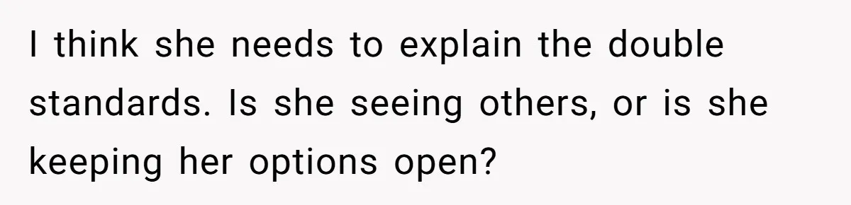 I think she needs to explain the double standards. Is she seeing others, or is she keeping her options open?