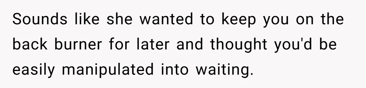 Sounds like she wanted to keep you on the back burner for later and thought you'd be easily manipulated into waiting.