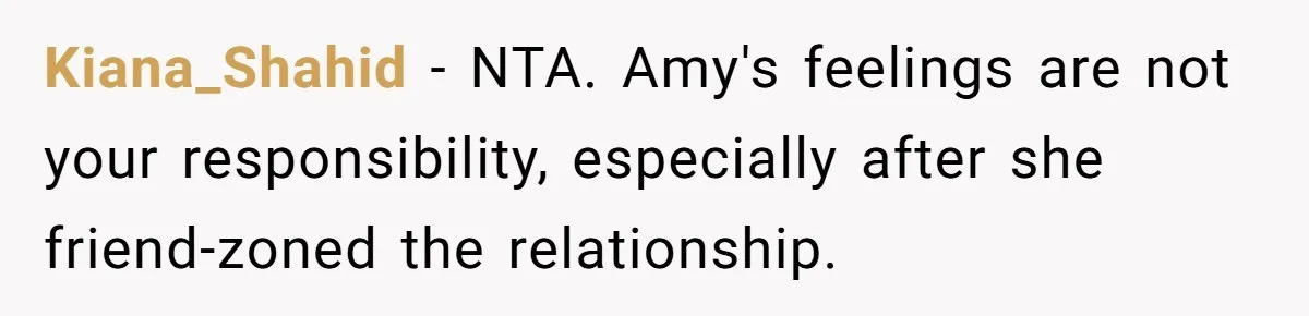 Kiana_Shahid − NTA. Amy's feelings are not your responsibility, especially after she friend-zoned the relationship.