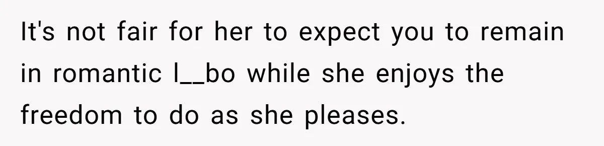 It's not fair for her to expect you to remain in romantic l__bo while she enjoys the freedom to do as she pleases.
