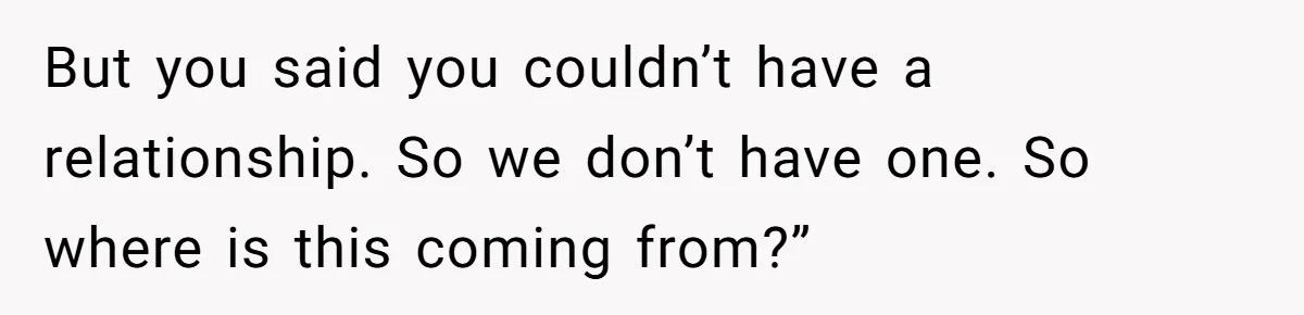 But you said you couldn’t have a relationship. So we don’t have one. So where is this coming from?”