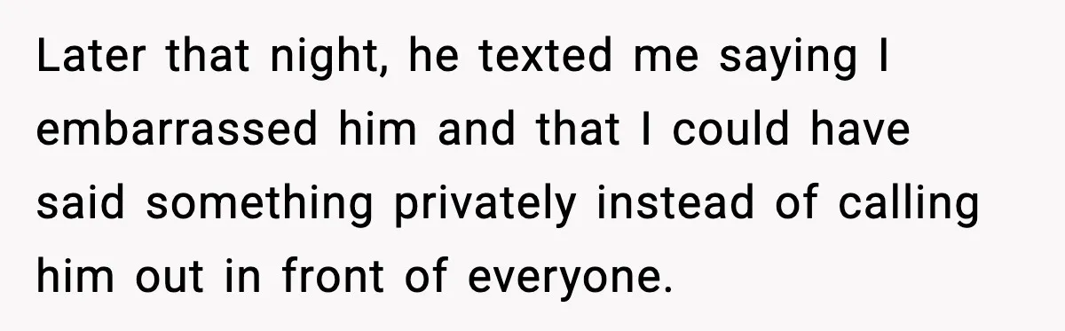 Later that night, he texted me saying I embarrassed him and that I could have said something privately instead of calling him out in front of everyone.