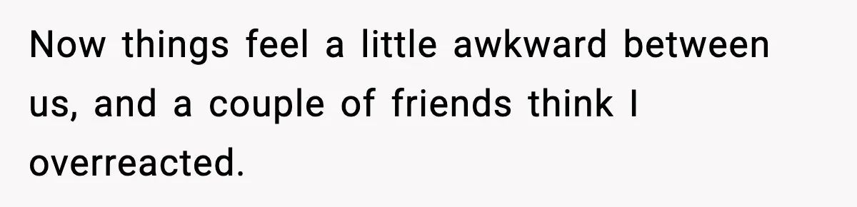 Now things feel a little awkward between us, and a couple of friends think I overreacted.