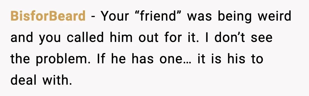 BisforBeard - Your “friend” was being weird and you called him out for it. I don’t see the problem. If he has one… it is his to deal with.
