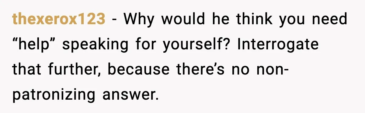 thexerox123 - Why would he think you need “help” speaking for yourself? Interrogate that further, because there’s no non-patronizing answer.