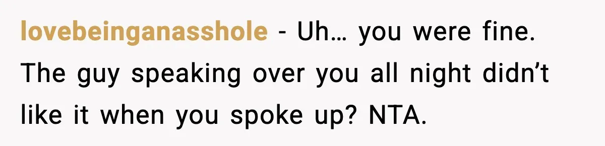 lovebeinganasshole - Uh… you were fine. The guy speaking over you all night didn’t like it when you spoke up? NTA.