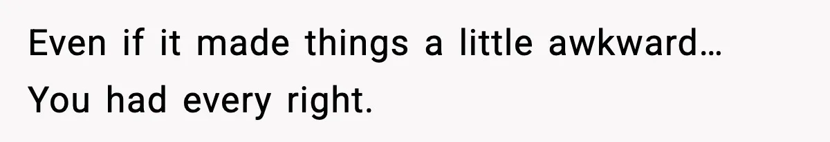 Even if it made things a little awkward… You had every right.