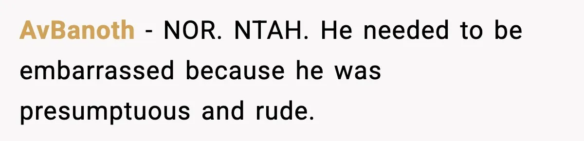 AvBanoth - NOR. NTAH. He needed to be embarrassed because he was presumptuous and rude.
