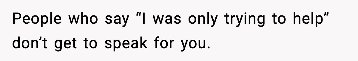 People who say “I was only trying to help” don’t get to speak for you.