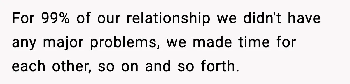 For 99% of our relationship we didn't have any major problems, we made time for each other, so on and so forth.