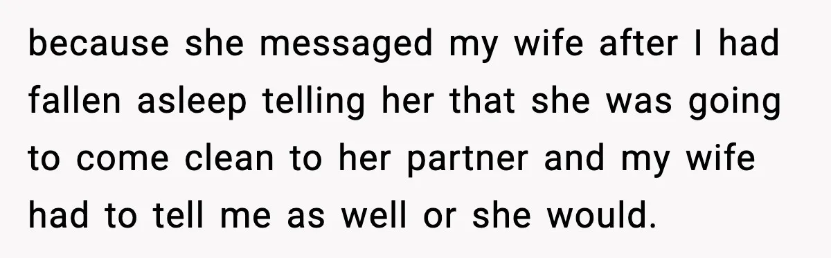 because she messaged my wife after I had fallen asleep telling her that she was going to come clean to her partner and my wife had to tell me as...