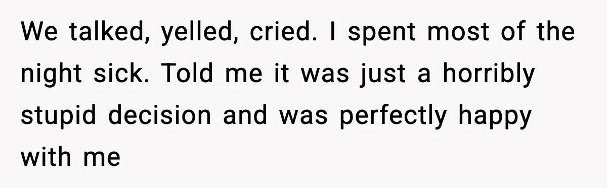 We talked, yelled, cried. I spent most of the night sick. Told me it was just a horribly stupid decision and was perfectly happy with me