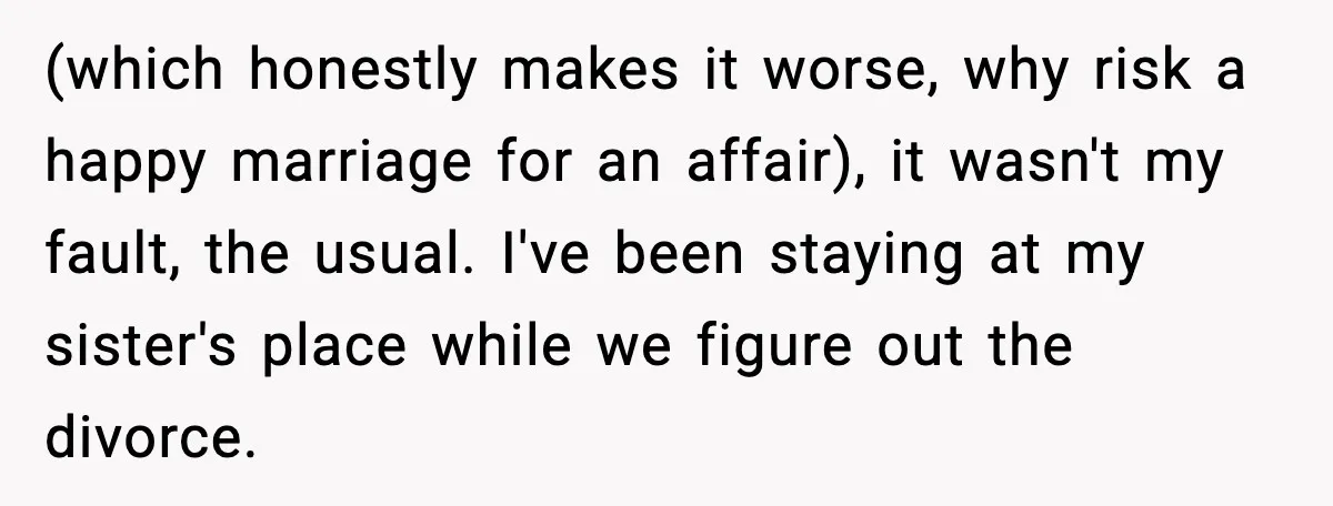 (which honestly makes it worse, why risk a happy marriage for an affair), it wasn't my fault, the usual. I've been staying at my sister's place while we figure out...