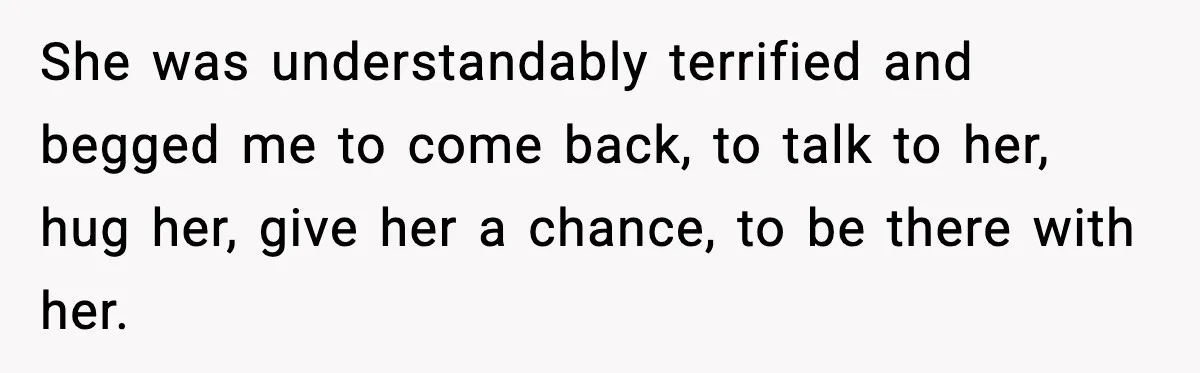 She was understandably terrified and begged me to come back, to talk to her, hug her, give her a chance, to be there with her.