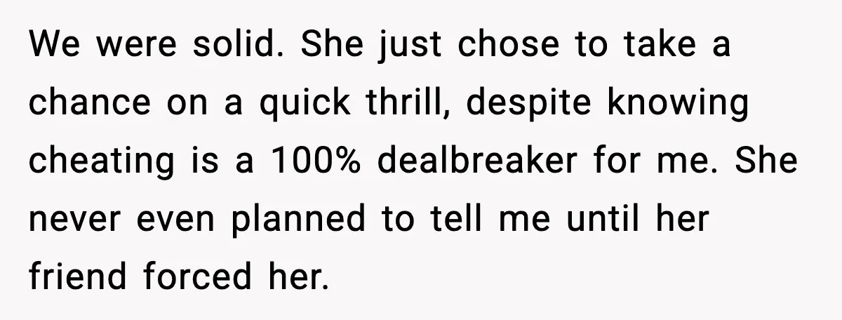 We were solid. She just chose to take a chance on a quick thrill, despite knowing cheating is a 100% dealbreaker for me. She never even planned to tell me...