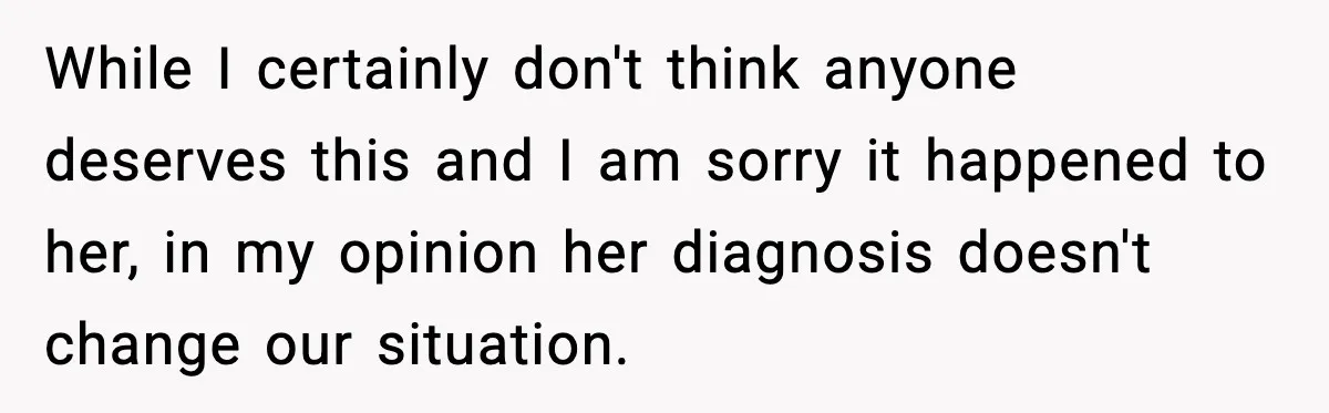 While I certainly don't think anyone deserves this and I am sorry it happened to her, in my opinion her diagnosis doesn't change our situation.