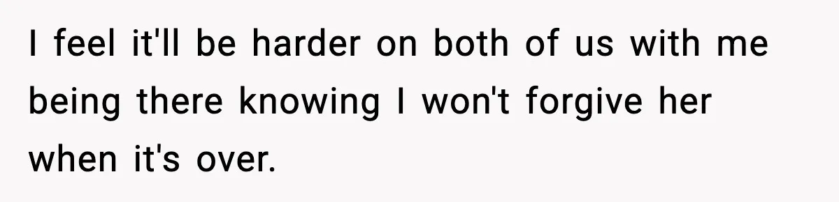 I feel it'll be harder on both of us with me being there knowing I won't forgive her when it's over.