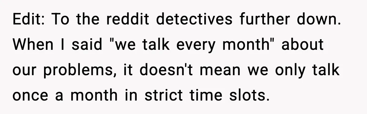Edit: To the reddit detectives further down. When I said "we talk every month" about our problems, it doesn't mean we only talk once a month in strict time slots.