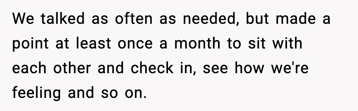 We talked as often as needed, but made a point at least once a month to sit with each other and check in, see how we're feeling and so on.