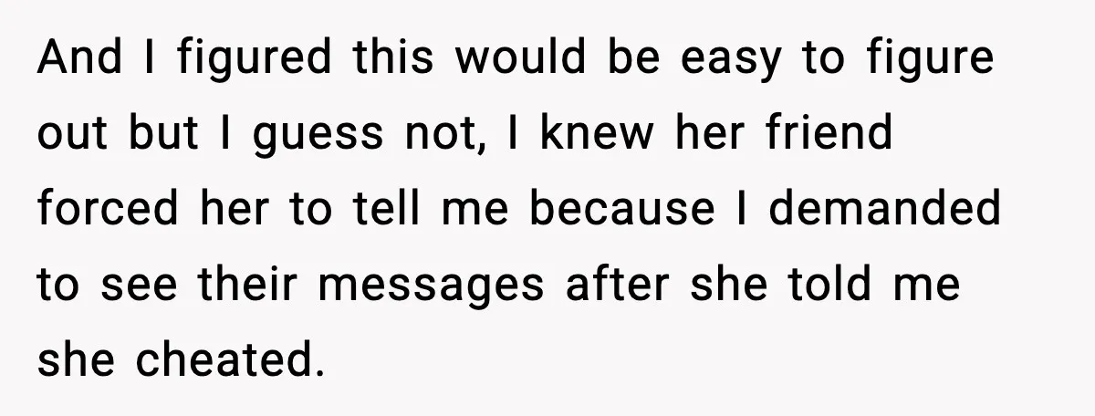 And I figured this would be easy to figure out but I guess not, I knew her friend forced her to tell me because I demanded to see their messages...