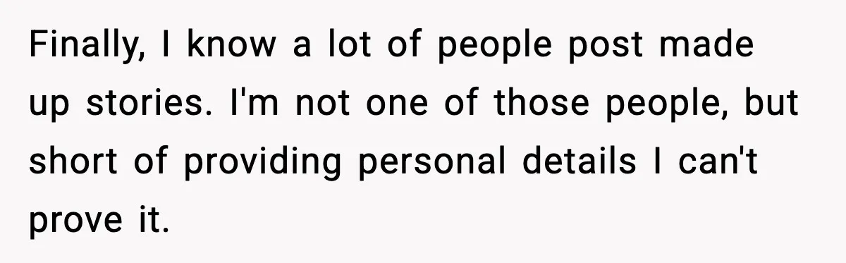 Finally, I know a lot of people post made up stories. I'm not one of those people, but short of providing personal details I can't prove it.