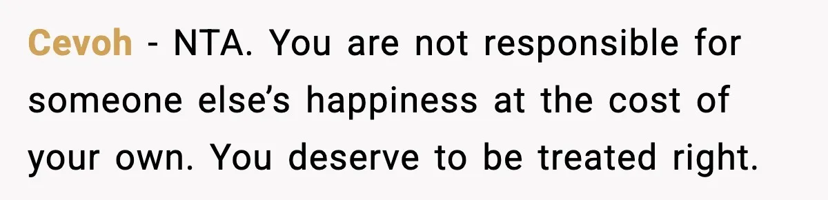 Cevoh - NTA. You are not responsible for someone else’s happiness at the cost of your own. You deserve to be treated right.