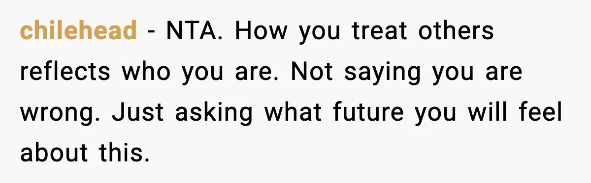 chilehead - NTA. How you treat others reflects who you are. Not saying you are wrong. Just asking what future you will feel about this.