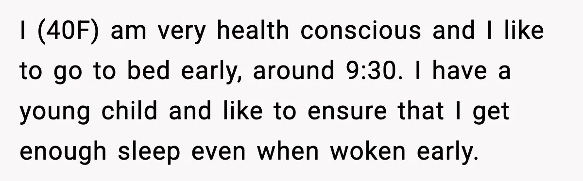 I (40F) am very health conscious and I like to go to bed early, around 9:30. I have a young child and like to ensure that I get enough sleep...