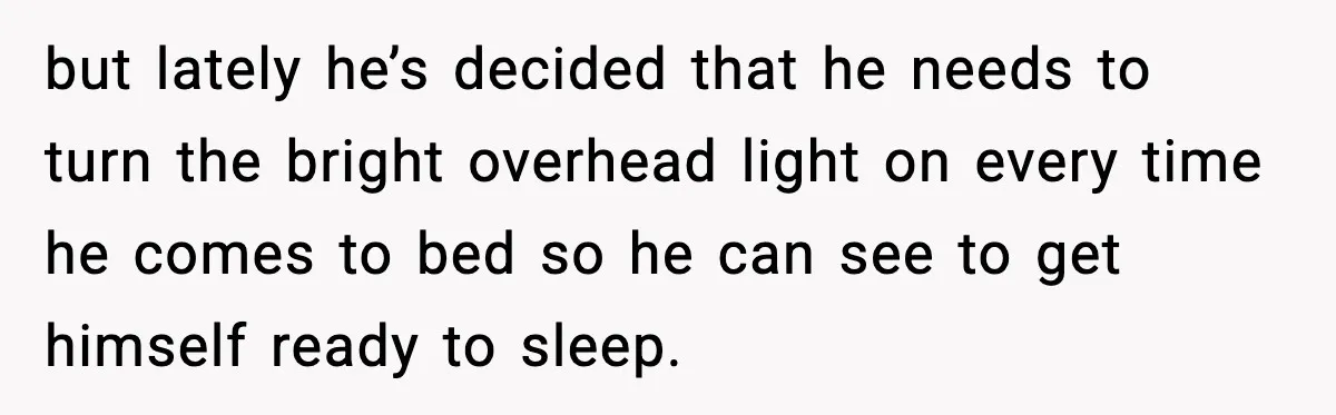 but lately he’s decided that he needs to turn the bright overhead light on every time he comes to bed so he can see to get himself ready to sleep.