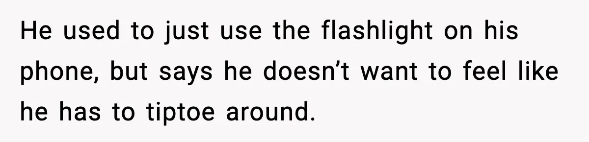 He used to just use the flashlight on his phone, but says he doesn’t want to feel like he has to tiptoe around.