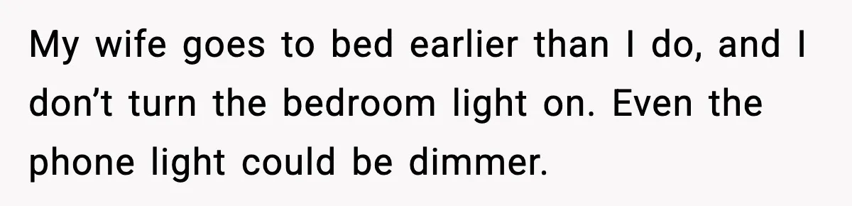 My wife goes to bed earlier than I do, and I don’t turn the bedroom light on. Even the phone light could be dimmer.