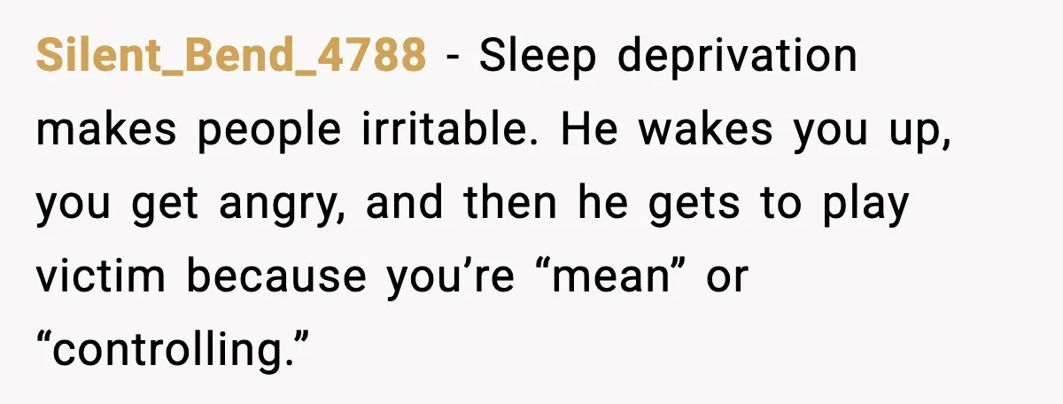 Silent_Bend_4788 - Sleep deprivation makes people irritable. He wakes you up, you get angry, and then he gets to play victim because you’re “mean” or “controlling.”