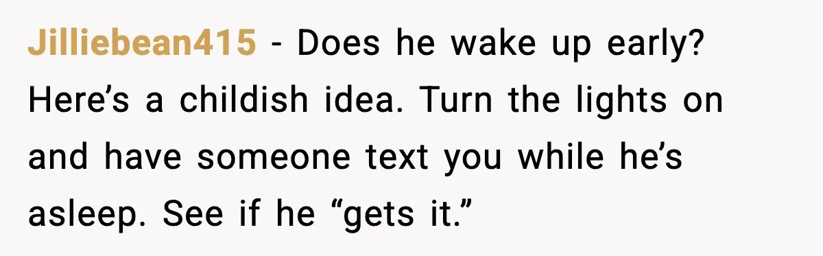 Jilliebean415 - Does he wake up early? Here’s a childish idea. Turn the lights on and have someone text you while he’s asleep. See if he “gets it.”