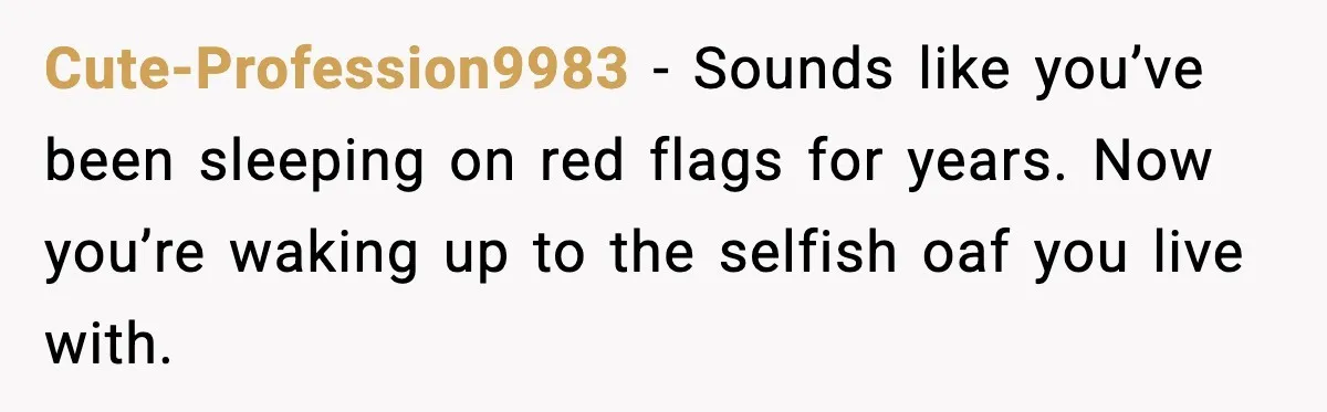 Cute-Profession9983 - Sounds like you’ve been sleeping on red flags for years. Now you’re waking up to the selfish oaf you live with.