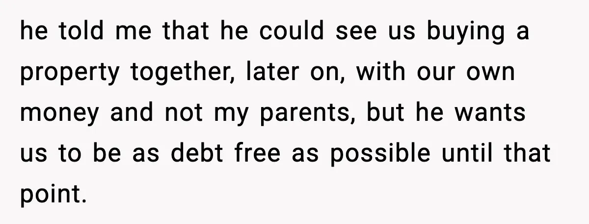 he told me that he could see us buying a property together, later on, with our own money and not my parents, but he wants us to be as debt...