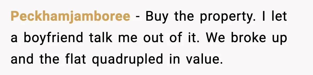 Peckhamjamboree - Buy the property. I let a boyfriend talk me out of it. We broke up and the flat quadrupled in value.