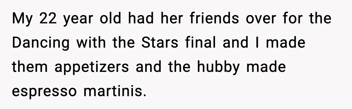 My 22 year old had her friends over for the Dancing with the Stars final and I made them appetizers and the hubby made espresso martinis.