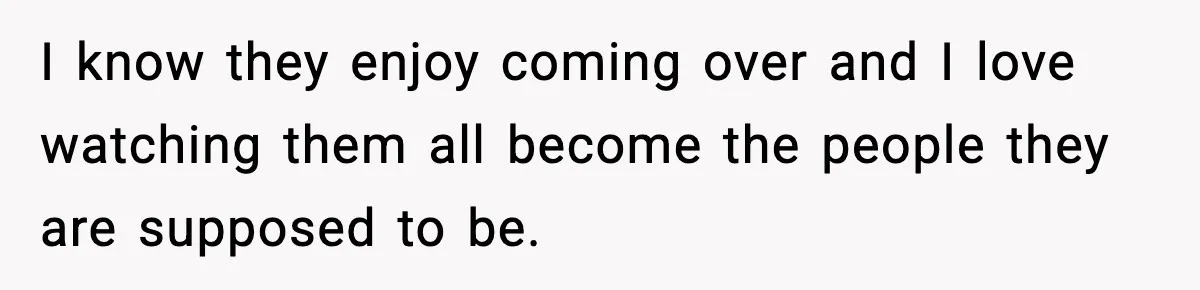 I know they enjoy coming over and I love watching them all become the people they are supposed to be.