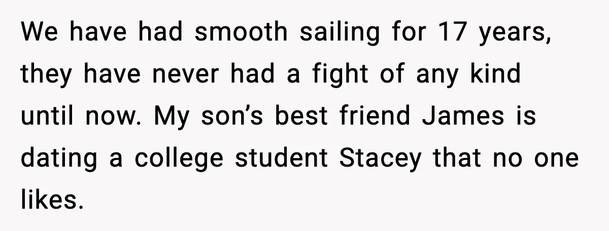 We have had smooth sailing for 17 years, they have never had a fight of any kind until now. My son’s best friend James is dating a college student Stacey...