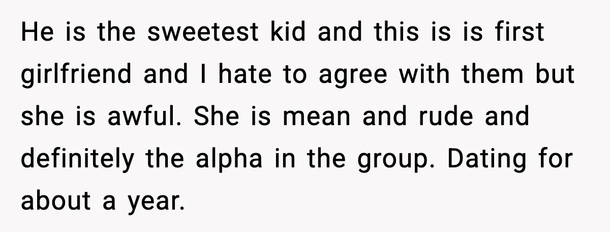 He is the sweetest kid and this is is first girlfriend and I hate to agree with them but she is awful. She is mean and rude and definitely the...