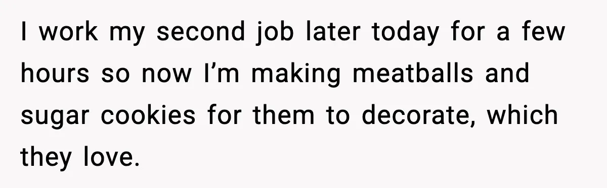I work my second job later today for a few hours so now I’m making meatballs and sugar cookies for them to decorate, which they love.