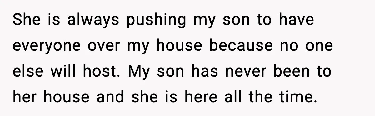 She is always pushing my son to have everyone over my house because no one else will host. My son has never been to her house and she is here...