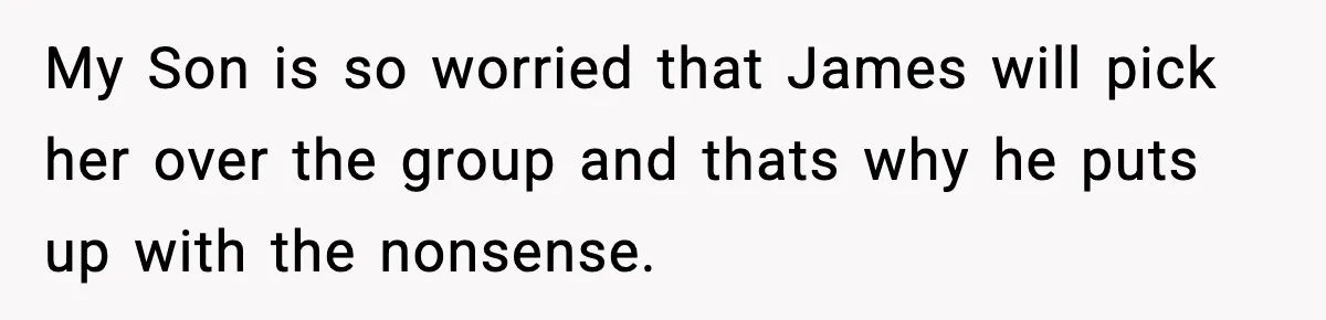 My Son is so worried that James will pick her over the group and thats why he puts up with the nonsense.