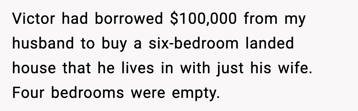 Victor had borrowed $100,000 from my husband to buy a six-bedroom landed house that he lives in with just his wife. Four bedrooms were empty.