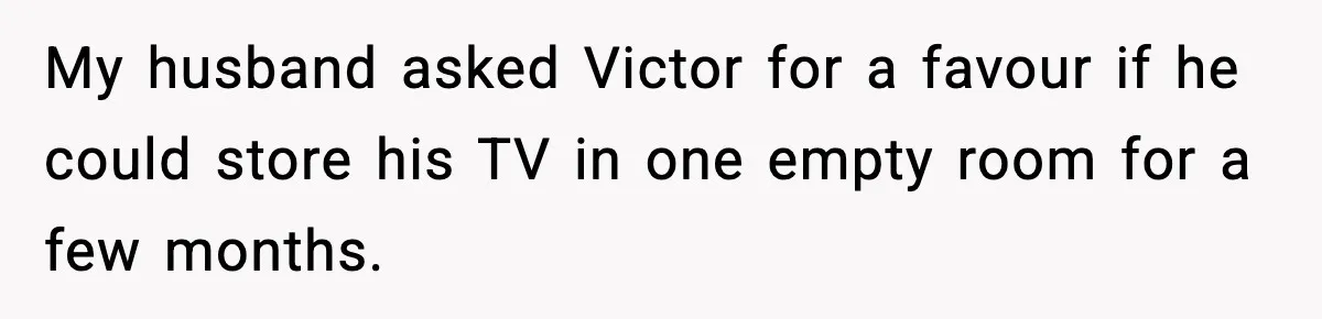 My husband asked Victor for a favour if he could store his TV in one empty room for a few months.