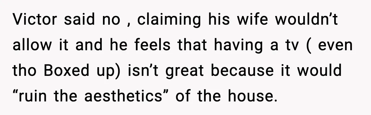 Victor said no , claiming his wife wouldn’t allow it and he feels that having a tv ( even tho Boxed up) isn’t great because it would “ruin the aesthetics”...