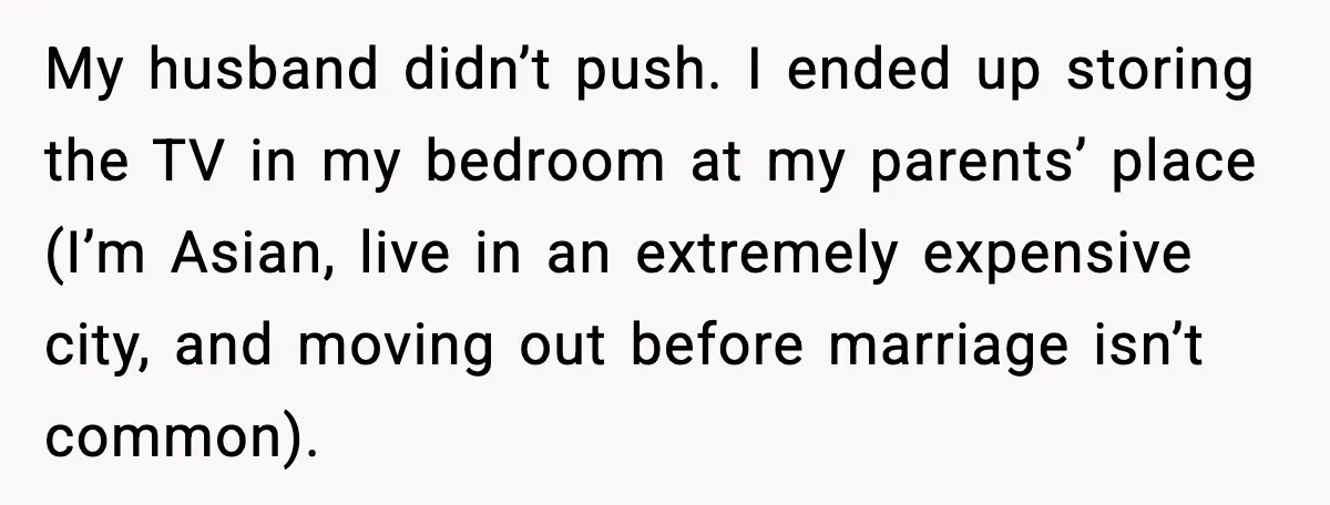 My husband didn’t push. I ended up storing the TV in my bedroom at my parents’ place (I’m Asian, live in an extremely expensive city, and moving out before marriage...