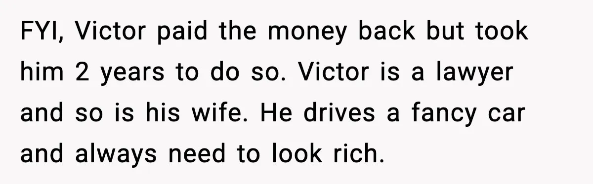 FYI, Victor paid the money back but took him 2 years to do so. Victor is a lawyer and so is his wife. He drives a fancy car and always...
