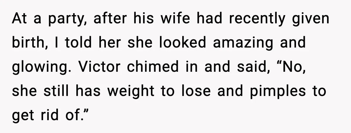At a party, after his wife had recently given birth, I told her she looked amazing and glowing. Victor chimed in and said, “No, she still has weight to lose...