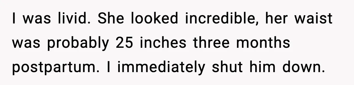 I was livid. She looked incredible, her waist was probably 25 inches three months postpartum. I immediately shut him down.